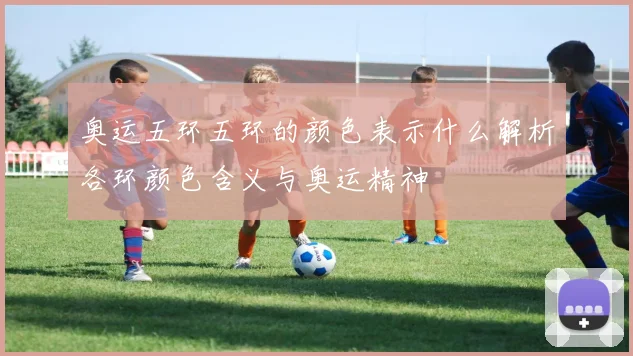 奥运五环五环的颜色表示什么解析各环颜色含义与奥运精神