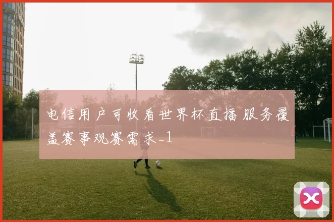 电信用户可收看世界杯直播 服务覆盖赛事观赛需求_1