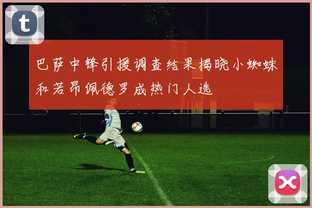 巴萨中锋引援调查结果揭晓小蜘蛛和若昂佩德罗成热门人选