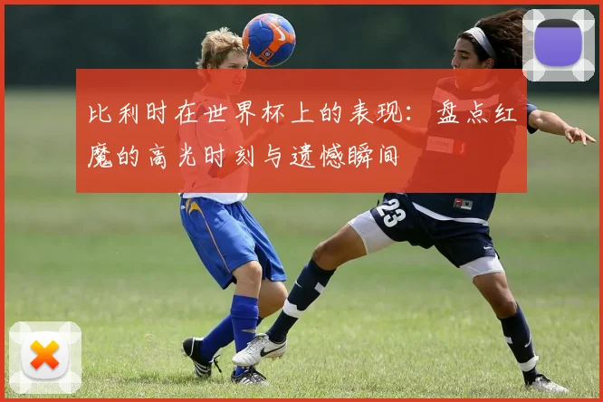 比利时在世界杯上的表现：盘点红魔的高光时刻与遗憾瞬间